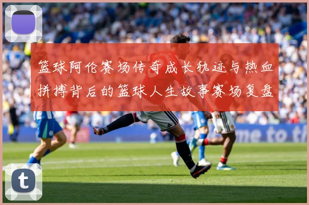 篮球阿伦赛场传奇成长轨迹与热血拼搏背后的篮球人生故事赛场复盘-深度解析