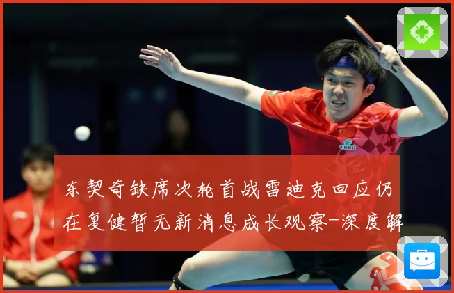 东契奇缺席次轮首战雷迪克回应仍在复健暂无新消息成长观察-深度解析