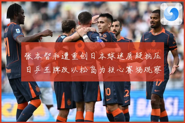 张本智和遭重创日本球迷质疑抗压日乒王牌改以松岛为核心赛场观察-深度解析