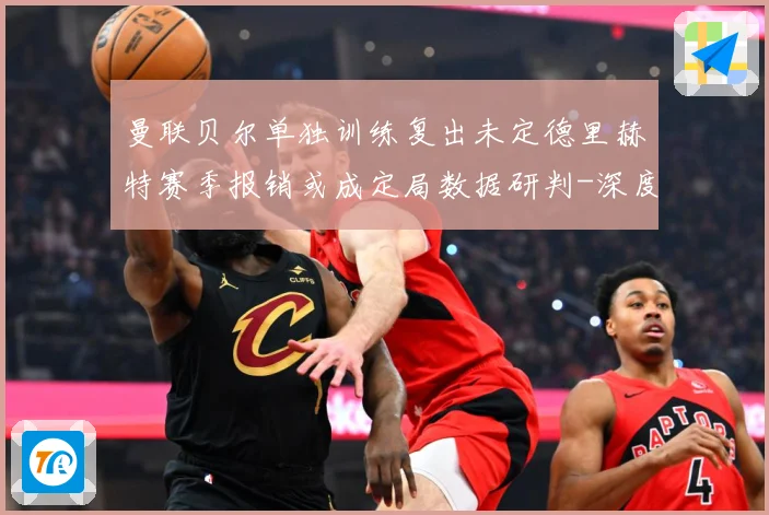 曼联贝尔单独训练复出未定德里赫特赛季报销或成定局数据研判-深度解析