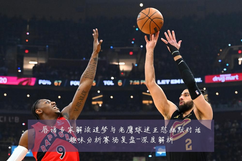 唇语专家解读追梦与老鹰球迷互怼幽默对话趣味分析赛场复盘-深度解析