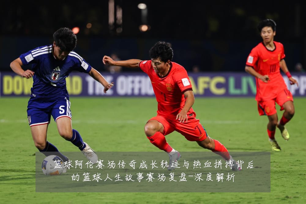 篮球阿伦赛场传奇成长轨迹与热血拼搏背后的篮球人生故事赛场复盘-深度解析