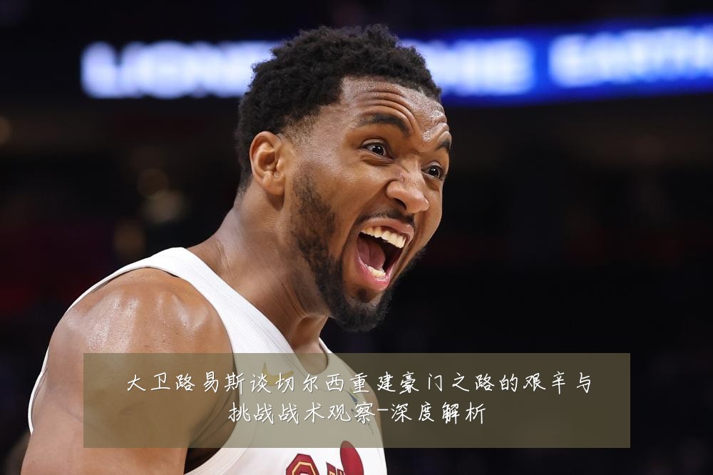 大卫路易斯谈切尔西重建豪门之路的艰辛与挑战战术观察-深度解析