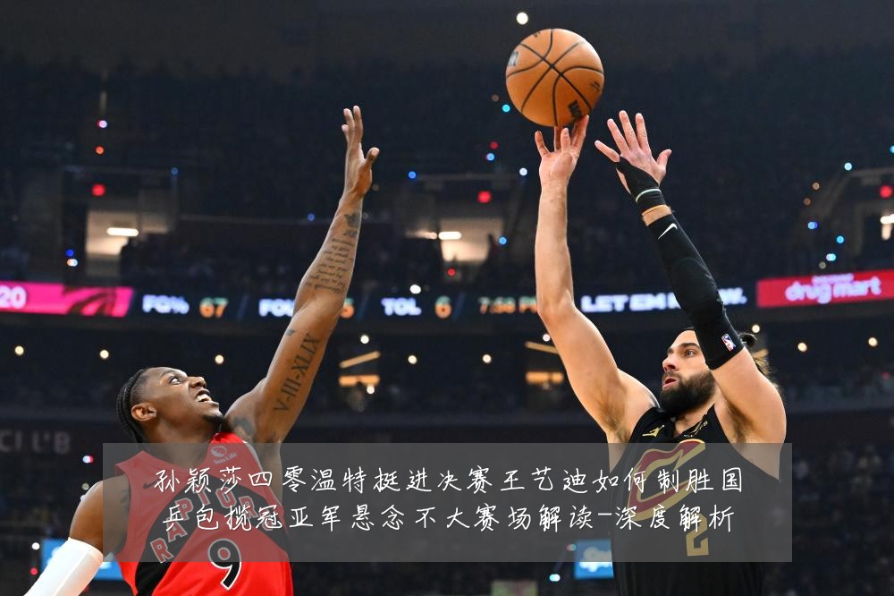 孙颖莎四零温特挺进决赛王艺迪如何制胜国乒包揽冠亚军悬念不大赛场解读-深度解析