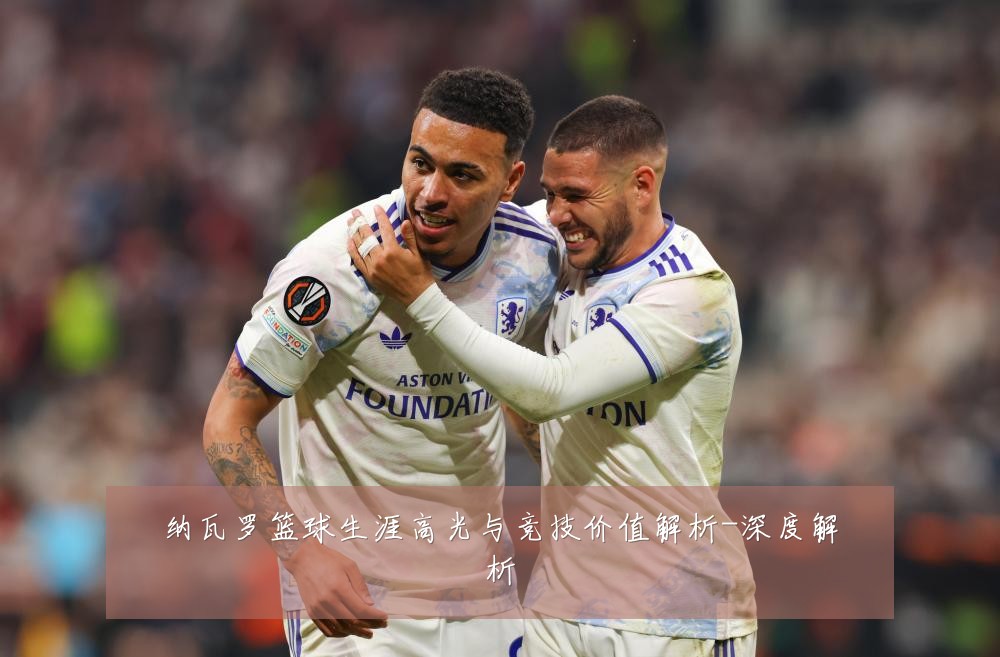 纳瓦罗篮球生涯高光与竞技价值解析-深度解析